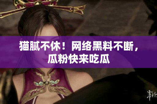 猫腻不休！网络黑料不断，瓜粉快来吃瓜