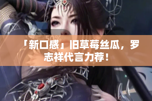 「新口感」旧草莓丝瓜，罗志祥代言力荐！
