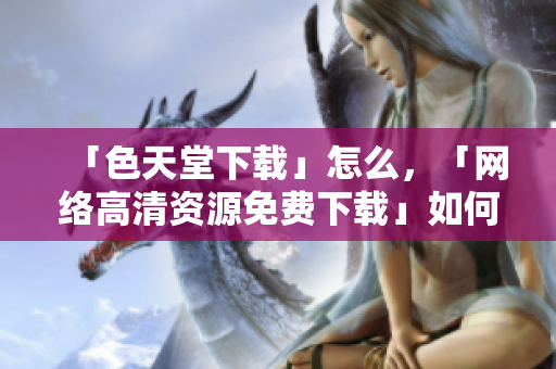 「色天堂下载」怎么，「网络高清资源免费下载」如何？