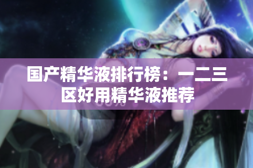 国产精华液排行榜：一二三区好用精华液推荐