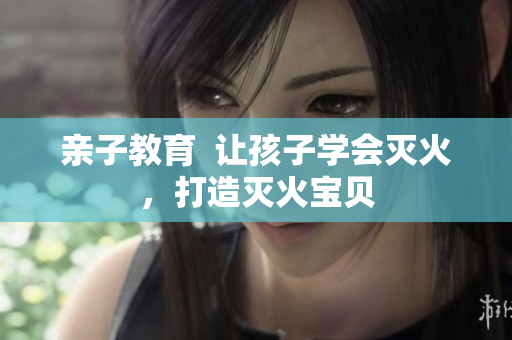 亲子教育  让孩子学会灭火，打造灭火宝贝