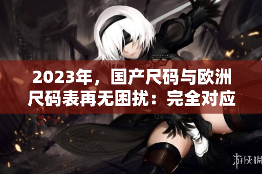 2023年，国产尺码与欧洲尺码表再无困扰：完全对应！