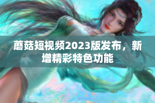 蘑菇短视频2023版发布，新增精彩特色功能