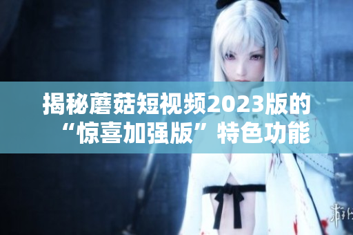 揭秘蘑菇短视频2023版的“惊喜加强版”特色功能