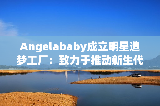 Angelababy成立明星造梦工厂：致力于推动新生代艺人发展
