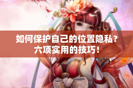 如何保护自己的位置隐私？六项实用的技巧！