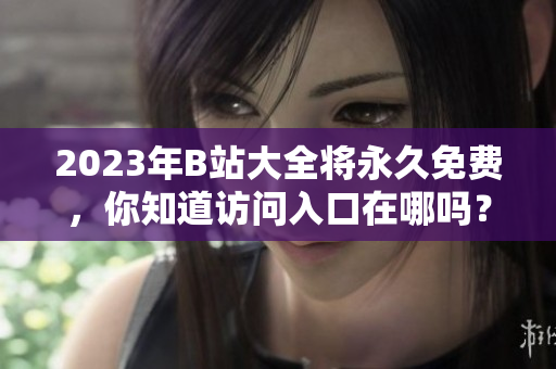 2023年B站大全将永久免费，你知道访问入口在哪吗？