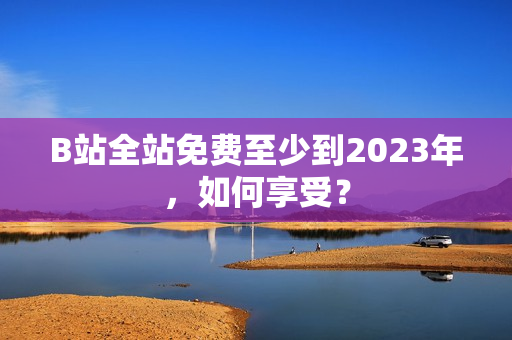 B站全站免费至少到2023年，如何享受？