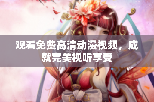 观看免费高清动漫视频，成就完美视听享受