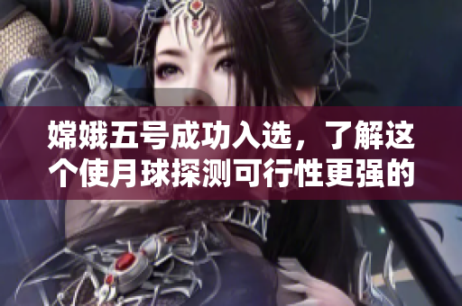 嫦娥五号成功入选，了解这个使月球探测可行性更强的任务