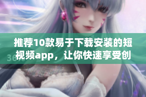 推荐10款易于下载安装的短视频app，让你快速享受创意灵感！