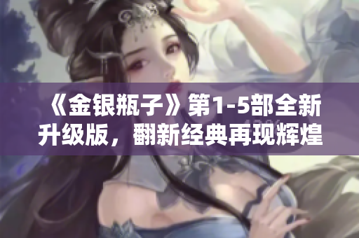 《金银瓶子》第1-5部全新升级版，翻新经典再现辉煌