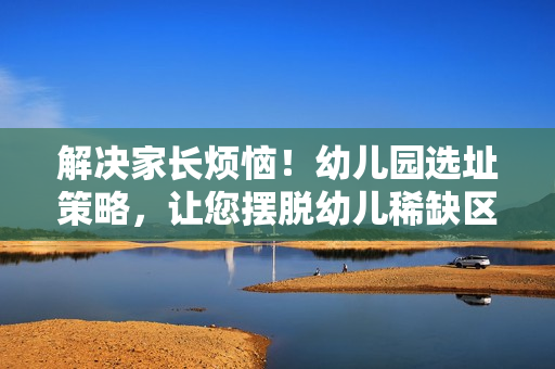 解决家长烦恼！幼儿园选址策略，让您摆脱幼儿稀缺区难题！