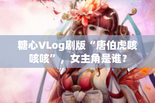 糖心VLog剧版“唐伯虎咳咳咳”，女主角是谁？