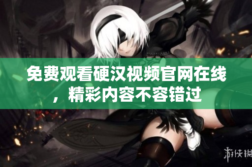 免费观看硬汉视频官网在线，精彩内容不容错过
