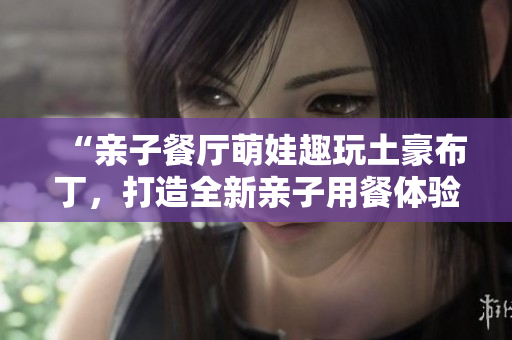 “亲子餐厅萌娃趣玩土豪布丁，打造全新亲子用餐体验”