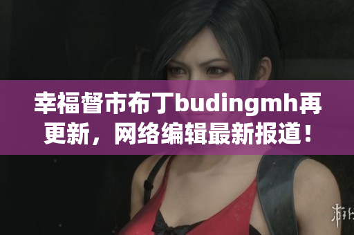 幸福督市布丁budingmh再更新，网络编辑最新报道！