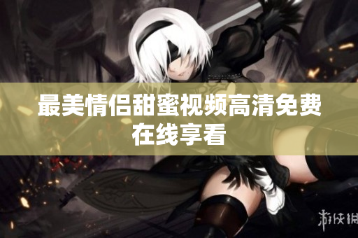 最美情侣甜蜜视频高清免费在线享看