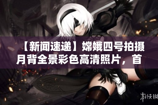 【新闻速递】嫦娥四号拍摄月背全景彩色高清照片，首次直播公开