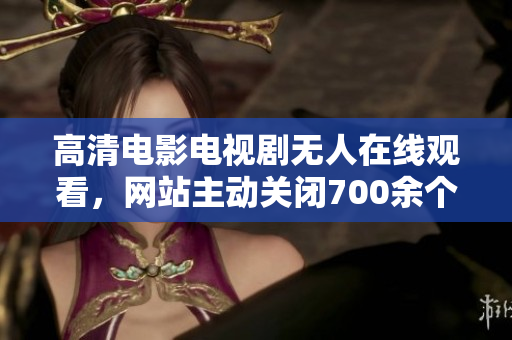 高清电影电视剧无人在线观看，网站主动关闭700余个涉嫌侵权平台
