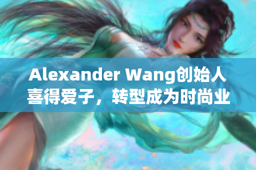 Alexander Wang创始人喜得爱子，转型成为时尚业中的全职妈妈