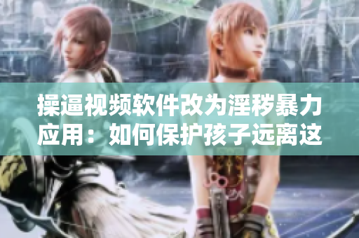 操逼视频软件改为淫秽暴力应用：如何保护孩子远离这类APP