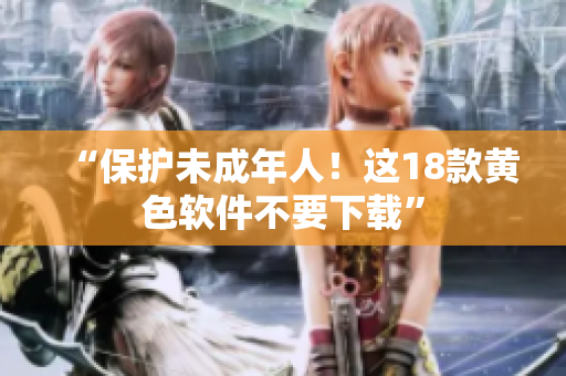 “保护未成年人！这18款黄色软件不要下载”
