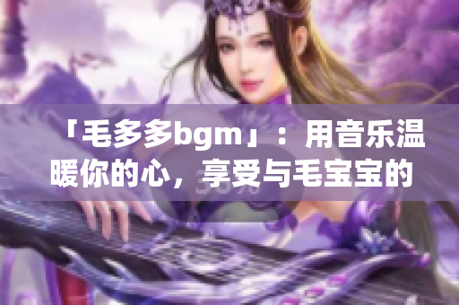 「毛多多bgm」：用音乐温暖你的心，享受与毛宝宝的时光