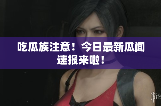 吃瓜族注意！今日最新瓜闻速报来啦！
