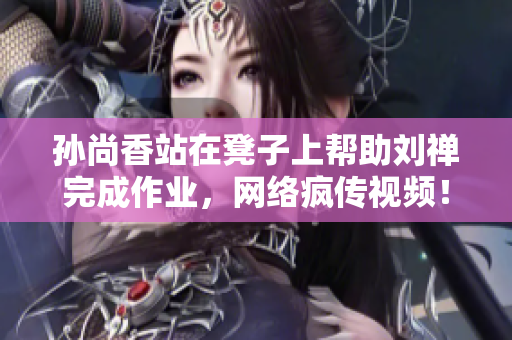 孙尚香站在凳子上帮助刘禅完成作业，网络疯传视频！