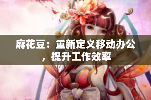 麻花豆：重新定义移动办公，提升工作效率