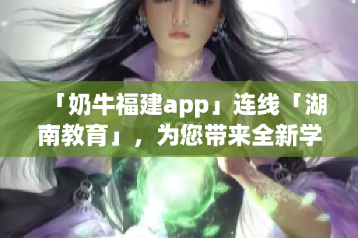 「奶牛福建app」连线「湖南教育」，为您带来全新学习体验！