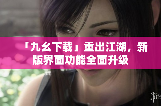 「九幺下载」重出江湖，新版界面功能全面升级