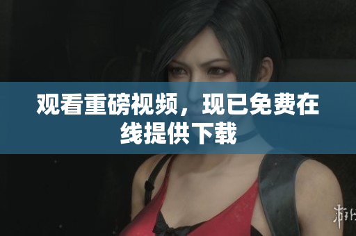 观看重磅视频，现已免费在线提供下载