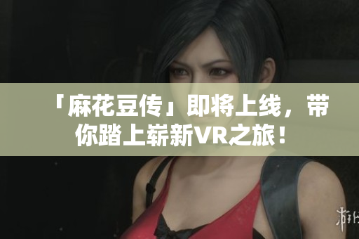 「麻花豆传」即将上线，带你踏上崭新VR之旅！