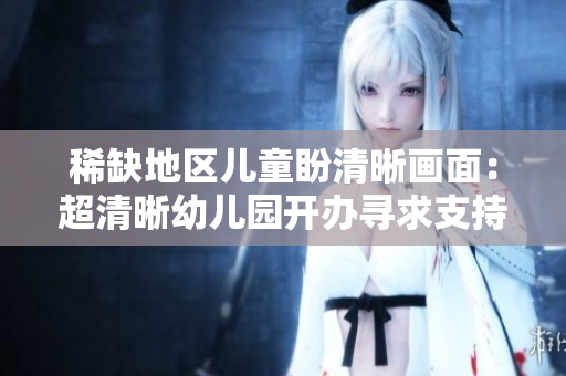 稀缺地区儿童盼清晰画面：超清晰幼儿园开办寻求支持