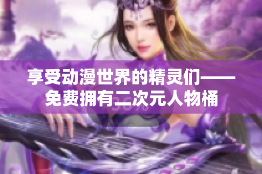 享受动漫世界的精灵们——免费拥有二次元人物桶