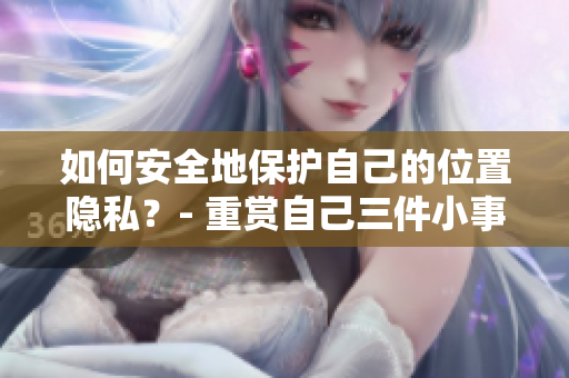 如何安全地保护自己的位置隐私？- 重赏自己三件小事，有效提高位置隐私保护效力！