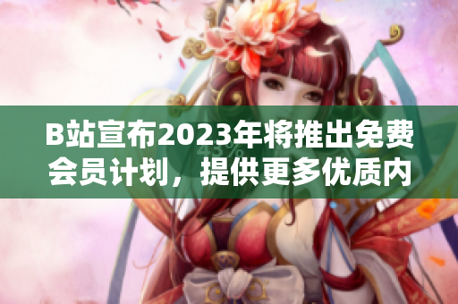 B站宣布2023年将推出免费会员计划，提供更多优质内容