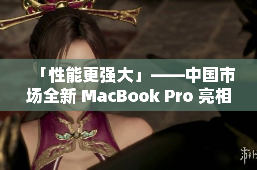 「性能更强大」——中国市场全新 MacBook Pro 亮相