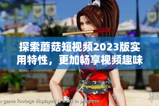 探索蘑菇短视频2023版实用特性，更加畅享视频趣味