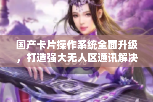 国产卡片操作系统全面升级，打造强大无人区通讯解决方案