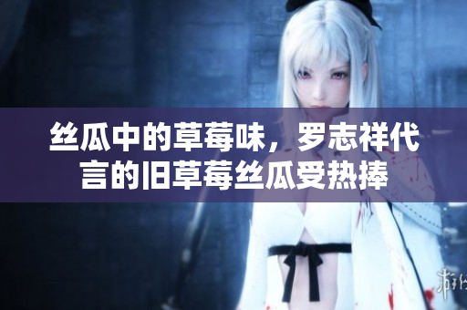 丝瓜中的草莓味，罗志祥代言的旧草莓丝瓜受热捧