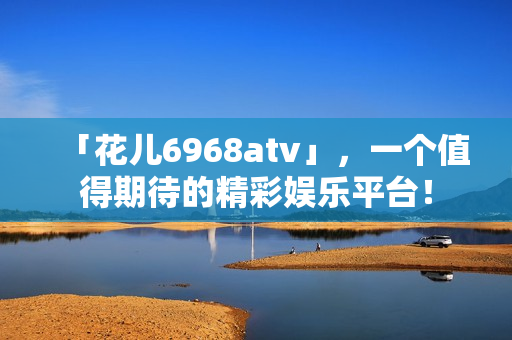 「花儿6968atv」，一个值得期待的精彩娱乐平台！