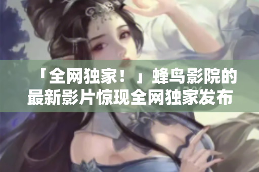 「全网独家！」蜂鸟影院的最新影片惊现全网独家发布