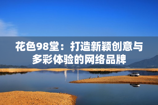花色98堂：打造新颖创意与多彩体验的网络品牌