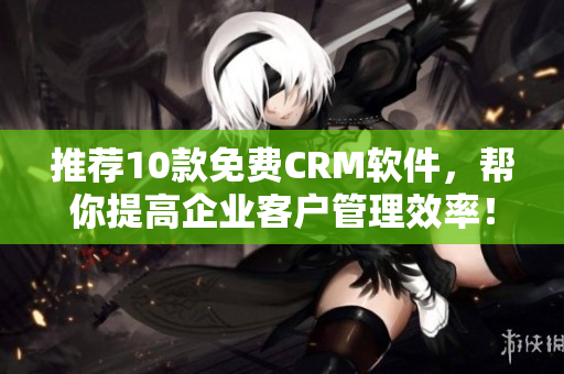 推荐10款免费CRM软件，帮你提高企业客户管理效率！