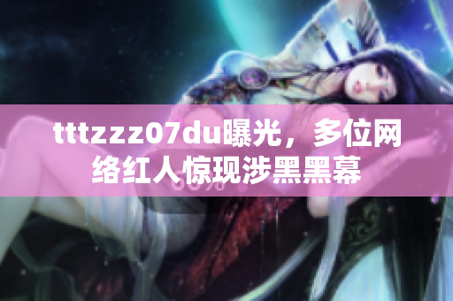 tttzzz07du曝光，多位网络红人惊现涉黑黑幕