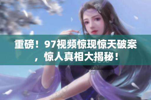 重磅！97视频惊现惊天破案，惊人真相大揭秘！