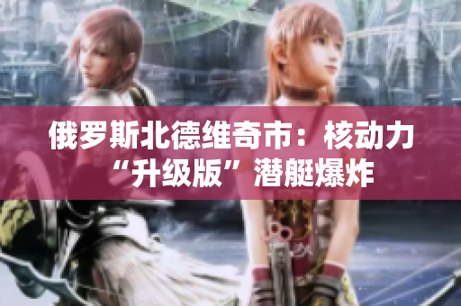 俄罗斯北德维奇市：核动力“升级版”潜艇爆炸